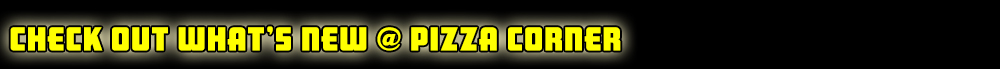 Check out What's New @ Pizza Corner